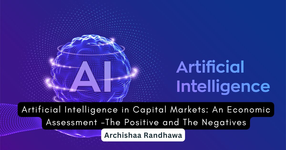 Artificial Intelligence in Capital Markets:  An Economic Assessment -The Positive and The Negatives – Archishaa Randhawa
